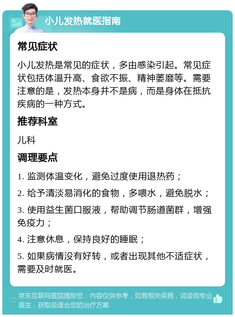 小儿发热就医指南 常见症状 小儿发热是常见的症状，多由感染引起。常见症状包括体温升高、食欲不振、精神萎靡等。需要注意的是，发热本身并不是病，而是身体在抵抗疾病的一种方式。 推荐科室 儿科 调理要点 1. 监测体温变化，避免过度使用退热药； 2. 给予清淡易消化的食物，多喂水，避免脱水； 3. 使用益生菌口服液，帮助调节肠道菌群，增强免疫力； 4. 注意休息，保持良好的睡眠； 5. 如果病情没有好转，或者出现其他不适症状，需要及时就医。