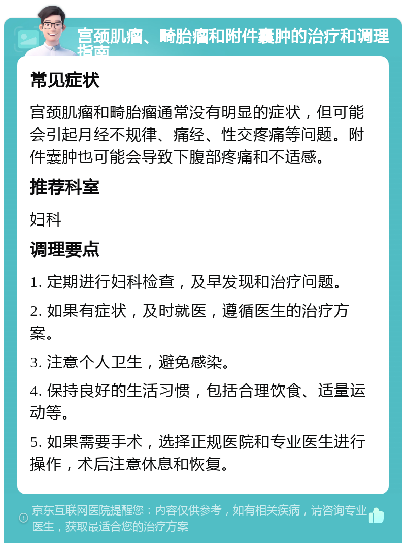 宫颈肌瘤、畸胎瘤和附件囊肿的治疗和调理指南 常见症状 宫颈肌瘤和畸胎瘤通常没有明显的症状，但可能会引起月经不规律、痛经、性交疼痛等问题。附件囊肿也可能会导致下腹部疼痛和不适感。 推荐科室 妇科 调理要点 1. 定期进行妇科检查，及早发现和治疗问题。 2. 如果有症状，及时就医，遵循医生的治疗方案。 3. 注意个人卫生，避免感染。 4. 保持良好的生活习惯，包括合理饮食、适量运动等。 5. 如果需要手术，选择正规医院和专业医生进行操作，术后注意休息和恢复。