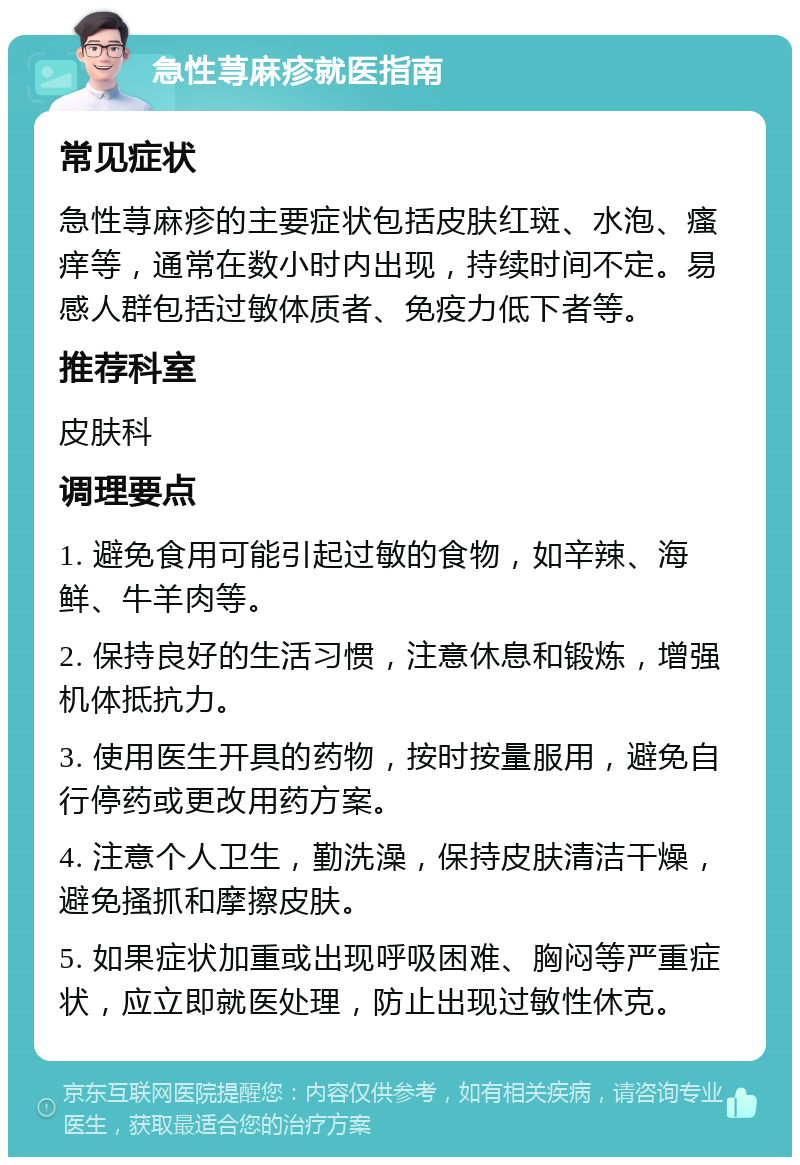 急性荨麻疹就医指南 常见症状 急性荨麻疹的主要症状包括皮肤红斑、水泡、瘙痒等，通常在数小时内出现，持续时间不定。易感人群包括过敏体质者、免疫力低下者等。 推荐科室 皮肤科 调理要点 1. 避免食用可能引起过敏的食物，如辛辣、海鲜、牛羊肉等。 2. 保持良好的生活习惯，注意休息和锻炼，增强机体抵抗力。 3. 使用医生开具的药物，按时按量服用，避免自行停药或更改用药方案。 4. 注意个人卫生，勤洗澡，保持皮肤清洁干燥，避免搔抓和摩擦皮肤。 5. 如果症状加重或出现呼吸困难、胸闷等严重症状，应立即就医处理，防止出现过敏性休克。