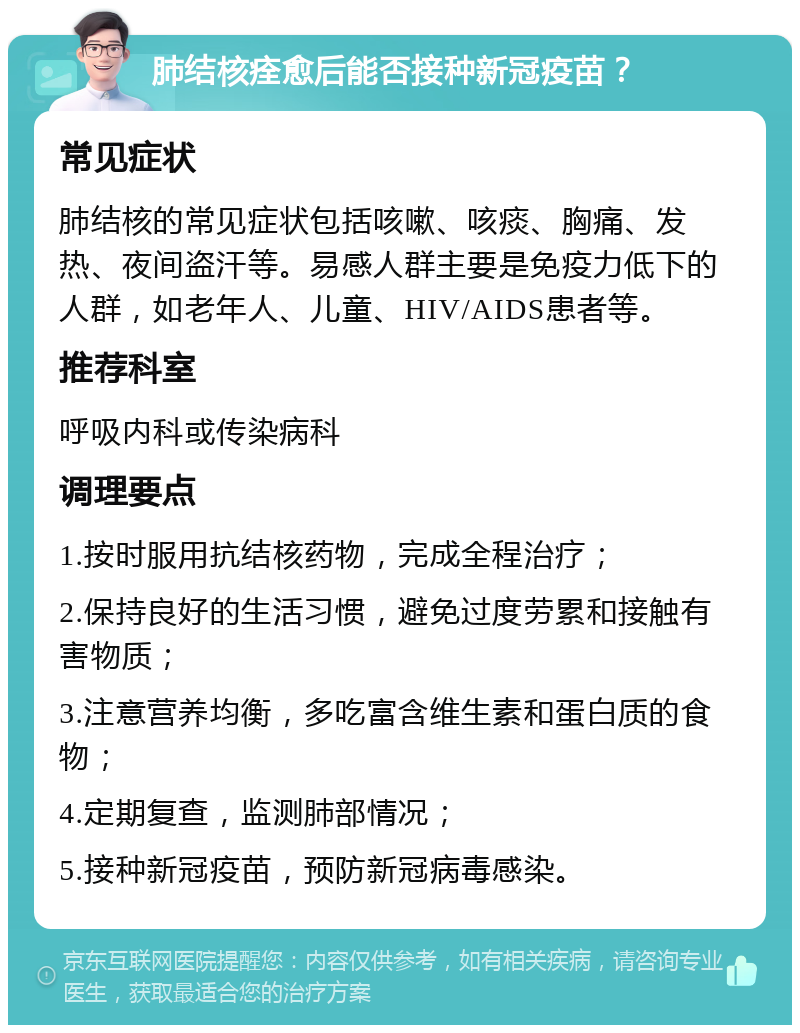 肺结核痊愈后能否接种新冠疫苗？ 常见症状 肺结核的常见症状包括咳嗽、咳痰、胸痛、发热、夜间盗汗等。易感人群主要是免疫力低下的人群，如老年人、儿童、HIV/AIDS患者等。 推荐科室 呼吸内科或传染病科 调理要点 1.按时服用抗结核药物，完成全程治疗； 2.保持良好的生活习惯，避免过度劳累和接触有害物质； 3.注意营养均衡，多吃富含维生素和蛋白质的食物； 4.定期复查，监测肺部情况； 5.接种新冠疫苗，预防新冠病毒感染。