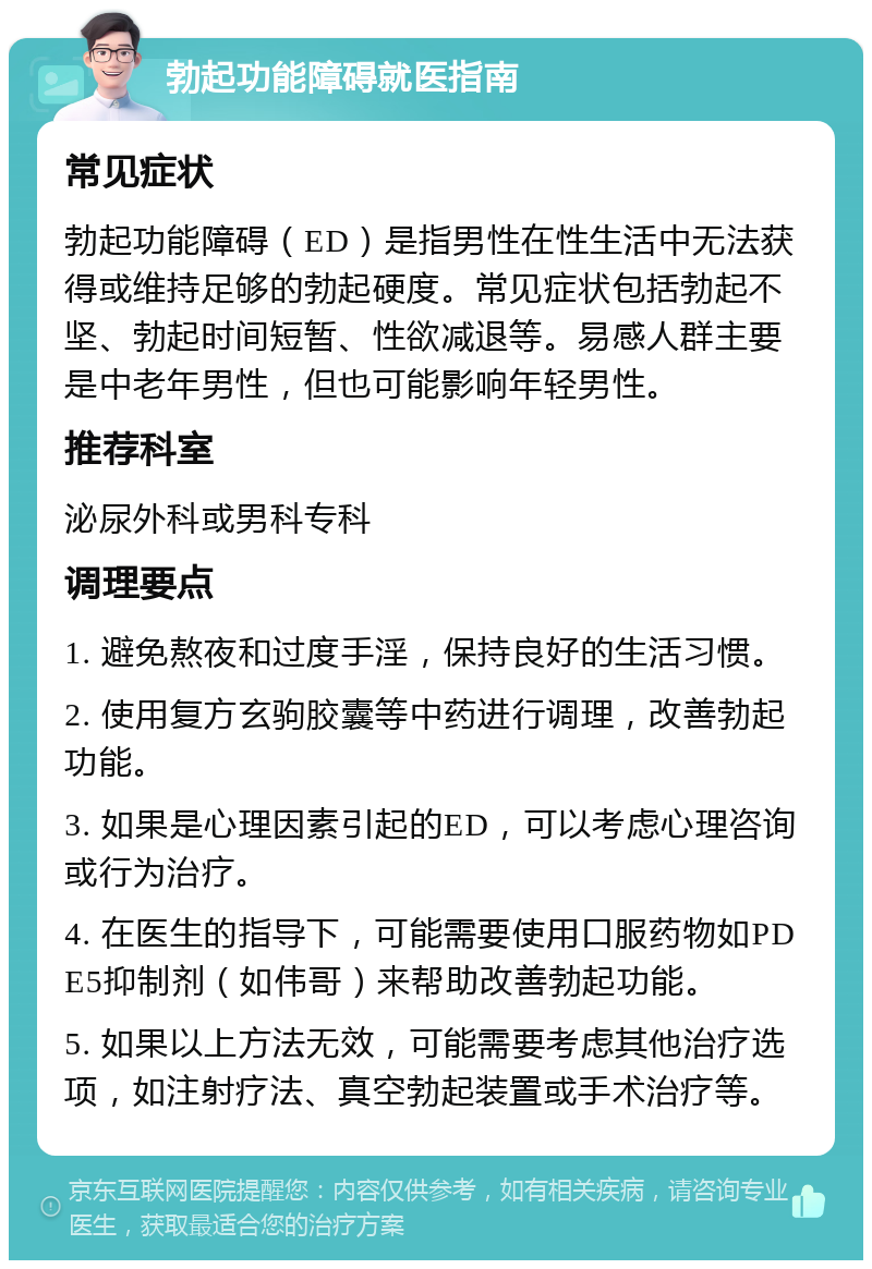 勃起功能障碍就医指南 常见症状 勃起功能障碍（ED）是指男性在性生活中无法获得或维持足够的勃起硬度。常见症状包括勃起不坚、勃起时间短暂、性欲减退等。易感人群主要是中老年男性，但也可能影响年轻男性。 推荐科室 泌尿外科或男科专科 调理要点 1. 避免熬夜和过度手淫，保持良好的生活习惯。 2. 使用复方玄驹胶囊等中药进行调理，改善勃起功能。 3. 如果是心理因素引起的ED，可以考虑心理咨询或行为治疗。 4. 在医生的指导下，可能需要使用口服药物如PDE5抑制剂（如伟哥）来帮助改善勃起功能。 5. 如果以上方法无效，可能需要考虑其他治疗选项，如注射疗法、真空勃起装置或手术治疗等。