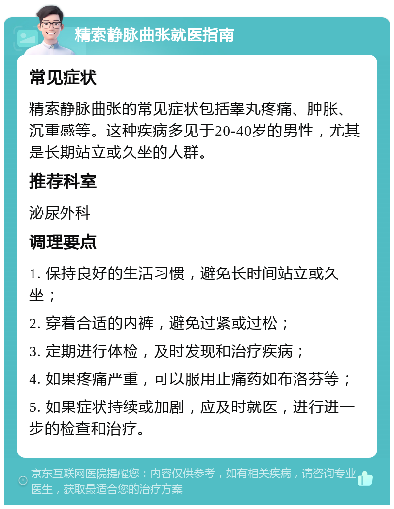 精索静脉曲张就医指南 常见症状 精索静脉曲张的常见症状包括睾丸疼痛、肿胀、沉重感等。这种疾病多见于20-40岁的男性，尤其是长期站立或久坐的人群。 推荐科室 泌尿外科 调理要点 1. 保持良好的生活习惯，避免长时间站立或久坐； 2. 穿着合适的内裤，避免过紧或过松； 3. 定期进行体检，及时发现和治疗疾病； 4. 如果疼痛严重，可以服用止痛药如布洛芬等； 5. 如果症状持续或加剧，应及时就医，进行进一步的检查和治疗。