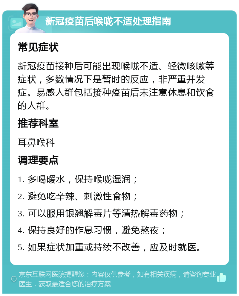 新冠疫苗后喉咙不适处理指南 常见症状 新冠疫苗接种后可能出现喉咙不适、轻微咳嗽等症状，多数情况下是暂时的反应，非严重并发症。易感人群包括接种疫苗后未注意休息和饮食的人群。 推荐科室 耳鼻喉科 调理要点 1. 多喝暖水，保持喉咙湿润； 2. 避免吃辛辣、刺激性食物； 3. 可以服用银翘解毒片等清热解毒药物； 4. 保持良好的作息习惯，避免熬夜； 5. 如果症状加重或持续不改善，应及时就医。