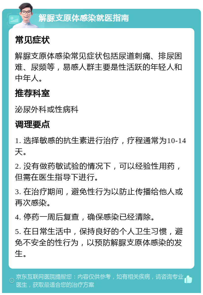 解脲支原体感染就医指南 常见症状 解脲支原体感染常见症状包括尿道刺痛、排尿困难、尿频等，易感人群主要是性活跃的年轻人和中年人。 推荐科室 泌尿外科或性病科 调理要点 1. 选择敏感的抗生素进行治疗，疗程通常为10-14天。 2. 没有做药敏试验的情况下，可以经验性用药，但需在医生指导下进行。 3. 在治疗期间，避免性行为以防止传播给他人或再次感染。 4. 停药一周后复查，确保感染已经清除。 5. 在日常生活中，保持良好的个人卫生习惯，避免不安全的性行为，以预防解脲支原体感染的发生。