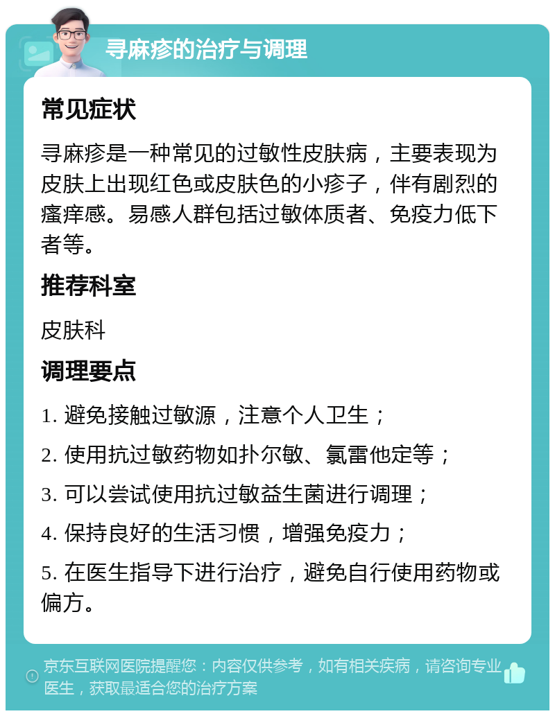 寻麻疹的治疗与调理 常见症状 寻麻疹是一种常见的过敏性皮肤病，主要表现为皮肤上出现红色或皮肤色的小疹子，伴有剧烈的瘙痒感。易感人群包括过敏体质者、免疫力低下者等。 推荐科室 皮肤科 调理要点 1. 避免接触过敏源，注意个人卫生； 2. 使用抗过敏药物如扑尔敏、氯雷他定等； 3. 可以尝试使用抗过敏益生菌进行调理； 4. 保持良好的生活习惯，增强免疫力； 5. 在医生指导下进行治疗，避免自行使用药物或偏方。