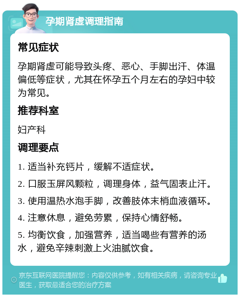 孕期肾虚调理指南 常见症状 孕期肾虚可能导致头疼、恶心、手脚出汗、体温偏低等症状，尤其在怀孕五个月左右的孕妇中较为常见。 推荐科室 妇产科 调理要点 1. 适当补充钙片，缓解不适症状。 2. 口服玉屏风颗粒，调理身体，益气固表止汗。 3. 使用温热水泡手脚，改善肢体末梢血液循环。 4. 注意休息，避免劳累，保持心情舒畅。 5. 均衡饮食，加强营养，适当喝些有营养的汤水，避免辛辣刺激上火油腻饮食。