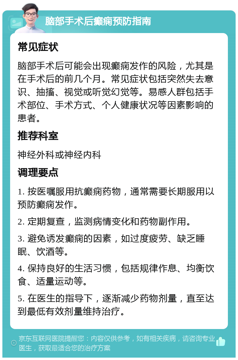 脑部手术后癫痫预防指南 常见症状 脑部手术后可能会出现癫痫发作的风险，尤其是在手术后的前几个月。常见症状包括突然失去意识、抽搐、视觉或听觉幻觉等。易感人群包括手术部位、手术方式、个人健康状况等因素影响的患者。 推荐科室 神经外科或神经内科 调理要点 1. 按医嘱服用抗癫痫药物，通常需要长期服用以预防癫痫发作。 2. 定期复查，监测病情变化和药物副作用。 3. 避免诱发癫痫的因素，如过度疲劳、缺乏睡眠、饮酒等。 4. 保持良好的生活习惯，包括规律作息、均衡饮食、适量运动等。 5. 在医生的指导下，逐渐减少药物剂量，直至达到最低有效剂量维持治疗。