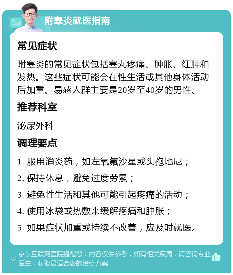 附睾炎就医指南 常见症状 附睾炎的常见症状包括睾丸疼痛、肿胀、红肿和发热。这些症状可能会在性生活或其他身体活动后加重。易感人群主要是20岁至40岁的男性。 推荐科室 泌尿外科 调理要点 1. 服用消炎药，如左氧氟沙星或头孢地尼； 2. 保持休息，避免过度劳累； 3. 避免性生活和其他可能引起疼痛的活动； 4. 使用冰袋或热敷来缓解疼痛和肿胀； 5. 如果症状加重或持续不改善，应及时就医。