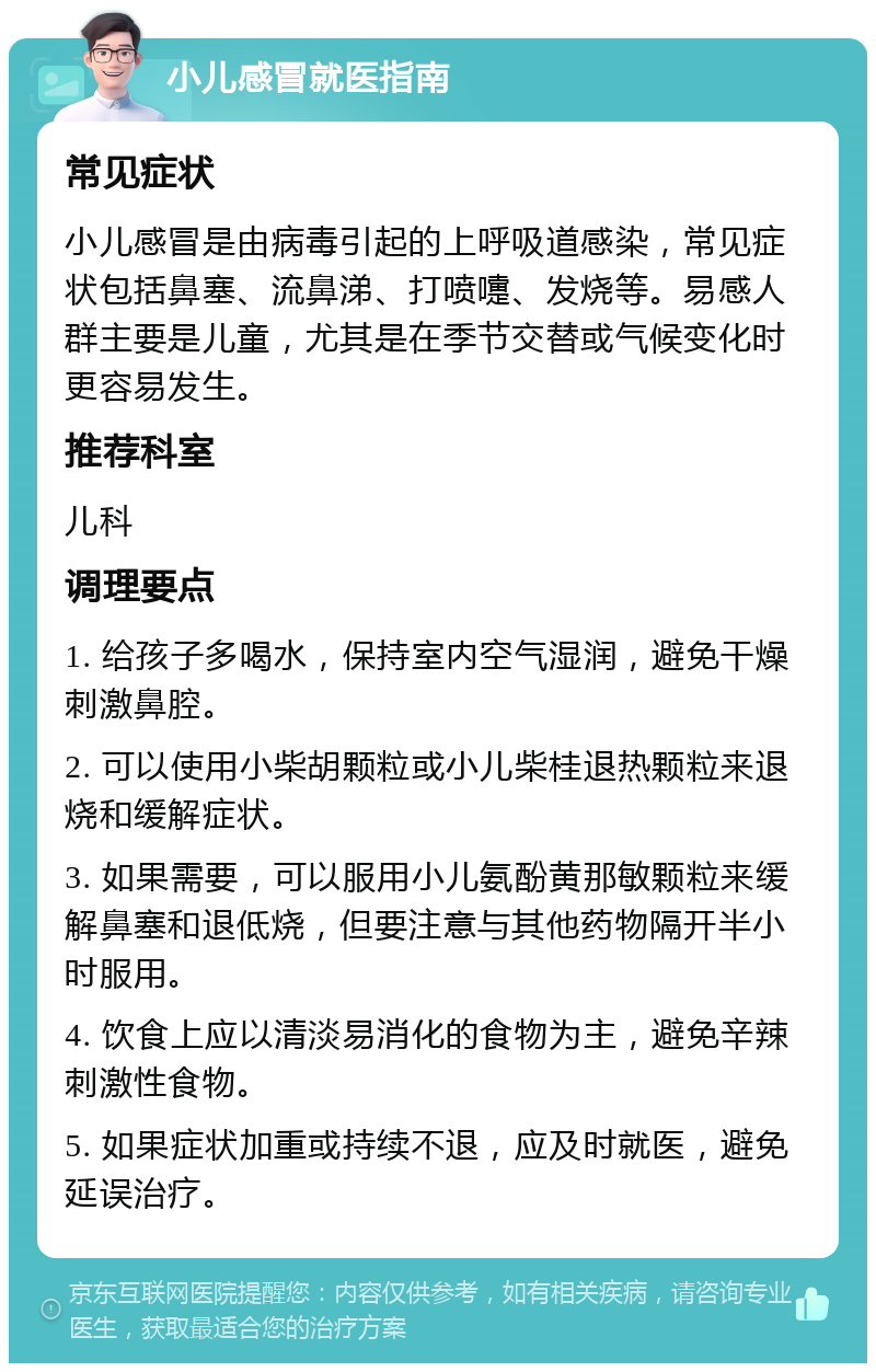 小儿感冒就医指南 常见症状 小儿感冒是由病毒引起的上呼吸道感染，常见症状包括鼻塞、流鼻涕、打喷嚏、发烧等。易感人群主要是儿童，尤其是在季节交替或气候变化时更容易发生。 推荐科室 儿科 调理要点 1. 给孩子多喝水，保持室内空气湿润，避免干燥刺激鼻腔。 2. 可以使用小柴胡颗粒或小儿柴桂退热颗粒来退烧和缓解症状。 3. 如果需要，可以服用小儿氨酚黄那敏颗粒来缓解鼻塞和退低烧，但要注意与其他药物隔开半小时服用。 4. 饮食上应以清淡易消化的食物为主，避免辛辣刺激性食物。 5. 如果症状加重或持续不退，应及时就医，避免延误治疗。