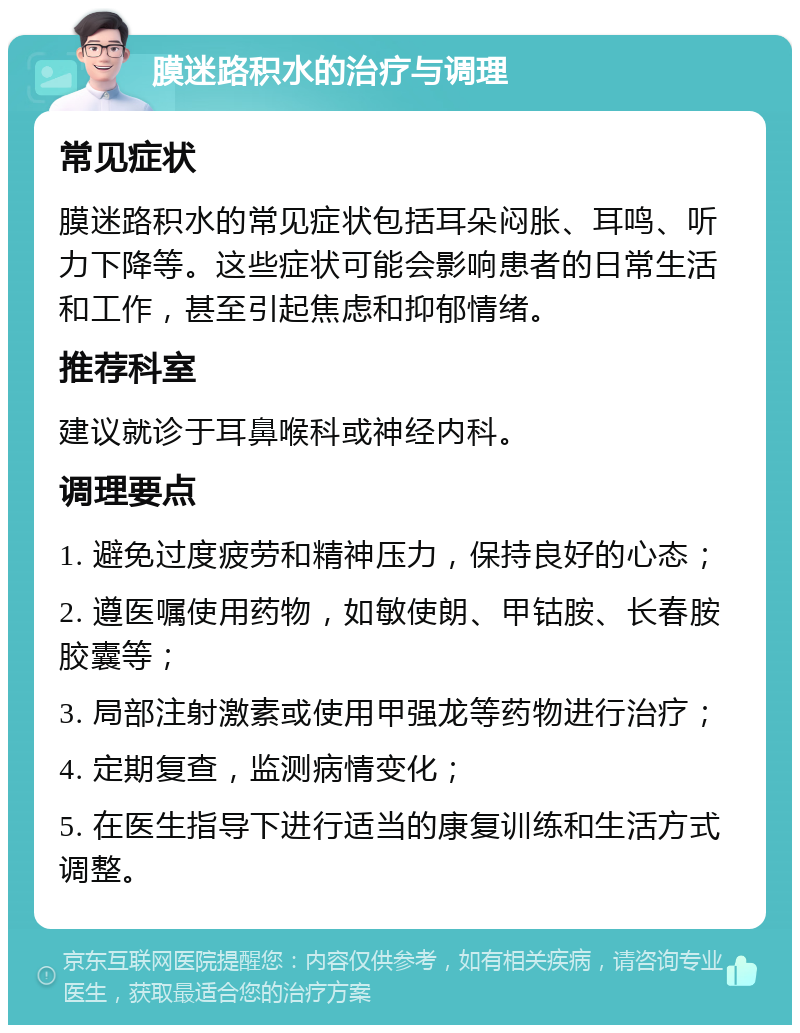 膜迷路积水的治疗与调理 常见症状 膜迷路积水的常见症状包括耳朵闷胀、耳鸣、听力下降等。这些症状可能会影响患者的日常生活和工作，甚至引起焦虑和抑郁情绪。 推荐科室 建议就诊于耳鼻喉科或神经内科。 调理要点 1. 避免过度疲劳和精神压力，保持良好的心态； 2. 遵医嘱使用药物，如敏使朗、甲钴胺、长春胺胶囊等； 3. 局部注射激素或使用甲强龙等药物进行治疗； 4. 定期复查，监测病情变化； 5. 在医生指导下进行适当的康复训练和生活方式调整。