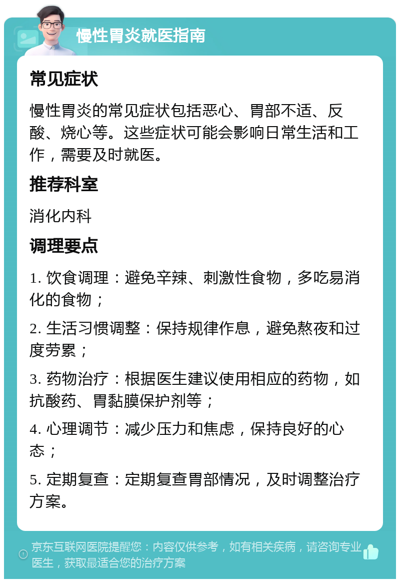 慢性胃炎就医指南 常见症状 慢性胃炎的常见症状包括恶心、胃部不适、反酸、烧心等。这些症状可能会影响日常生活和工作，需要及时就医。 推荐科室 消化内科 调理要点 1. 饮食调理：避免辛辣、刺激性食物，多吃易消化的食物； 2. 生活习惯调整：保持规律作息，避免熬夜和过度劳累； 3. 药物治疗：根据医生建议使用相应的药物，如抗酸药、胃黏膜保护剂等； 4. 心理调节：减少压力和焦虑，保持良好的心态； 5. 定期复查：定期复查胃部情况，及时调整治疗方案。