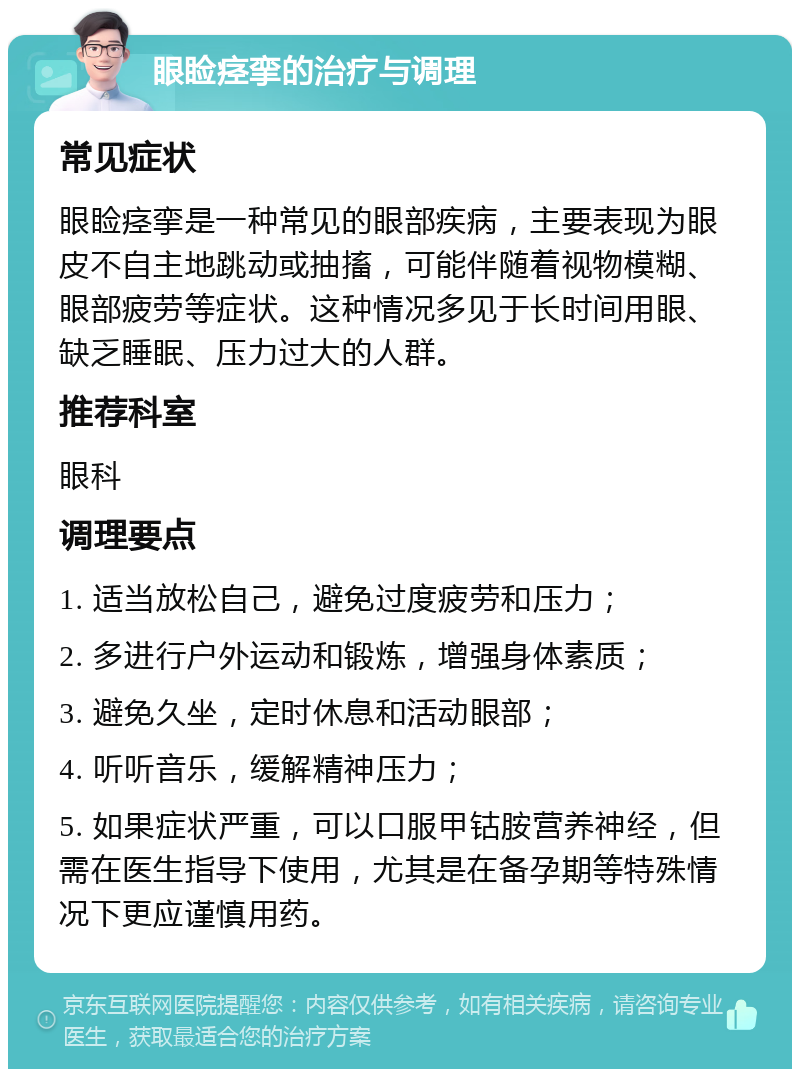 眼睑痉挛的治疗与调理 常见症状 眼睑痉挛是一种常见的眼部疾病，主要表现为眼皮不自主地跳动或抽搐，可能伴随着视物模糊、眼部疲劳等症状。这种情况多见于长时间用眼、缺乏睡眠、压力过大的人群。 推荐科室 眼科 调理要点 1. 适当放松自己，避免过度疲劳和压力； 2. 多进行户外运动和锻炼，增强身体素质； 3. 避免久坐，定时休息和活动眼部； 4. 听听音乐，缓解精神压力； 5. 如果症状严重，可以口服甲钴胺营养神经，但需在医生指导下使用，尤其是在备孕期等特殊情况下更应谨慎用药。