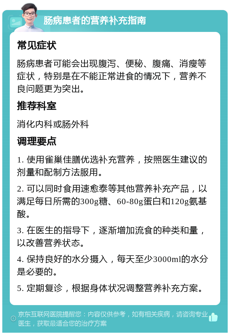 肠病患者的营养补充指南 常见症状 肠病患者可能会出现腹泻、便秘、腹痛、消瘦等症状，特别是在不能正常进食的情况下，营养不良问题更为突出。 推荐科室 消化内科或肠外科 调理要点 1. 使用雀巢佳膳优选补充营养，按照医生建议的剂量和配制方法服用。 2. 可以同时食用速愈泰等其他营养补充产品，以满足每日所需的300g糖、60-80g蛋白和120g氨基酸。 3. 在医生的指导下，逐渐增加流食的种类和量，以改善营养状态。 4. 保持良好的水分摄入，每天至少3000ml的水分是必要的。 5. 定期复诊，根据身体状况调整营养补充方案。