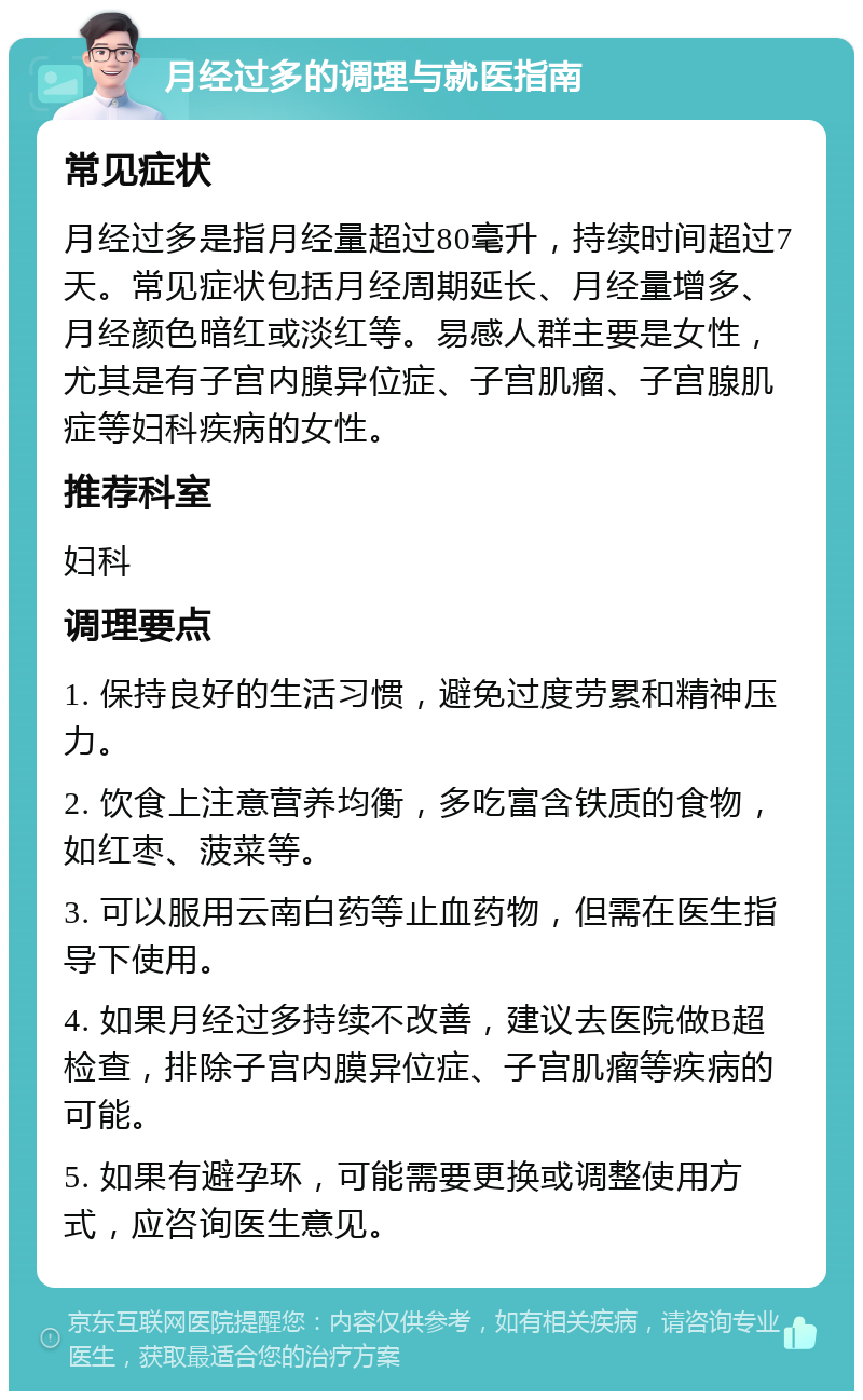 月经过多的调理与就医指南 常见症状 月经过多是指月经量超过80毫升，持续时间超过7天。常见症状包括月经周期延长、月经量增多、月经颜色暗红或淡红等。易感人群主要是女性，尤其是有子宫内膜异位症、子宫肌瘤、子宫腺肌症等妇科疾病的女性。 推荐科室 妇科 调理要点 1. 保持良好的生活习惯，避免过度劳累和精神压力。 2. 饮食上注意营养均衡，多吃富含铁质的食物，如红枣、菠菜等。 3. 可以服用云南白药等止血药物，但需在医生指导下使用。 4. 如果月经过多持续不改善，建议去医院做B超检查，排除子宫内膜异位症、子宫肌瘤等疾病的可能。 5. 如果有避孕环，可能需要更换或调整使用方式，应咨询医生意见。