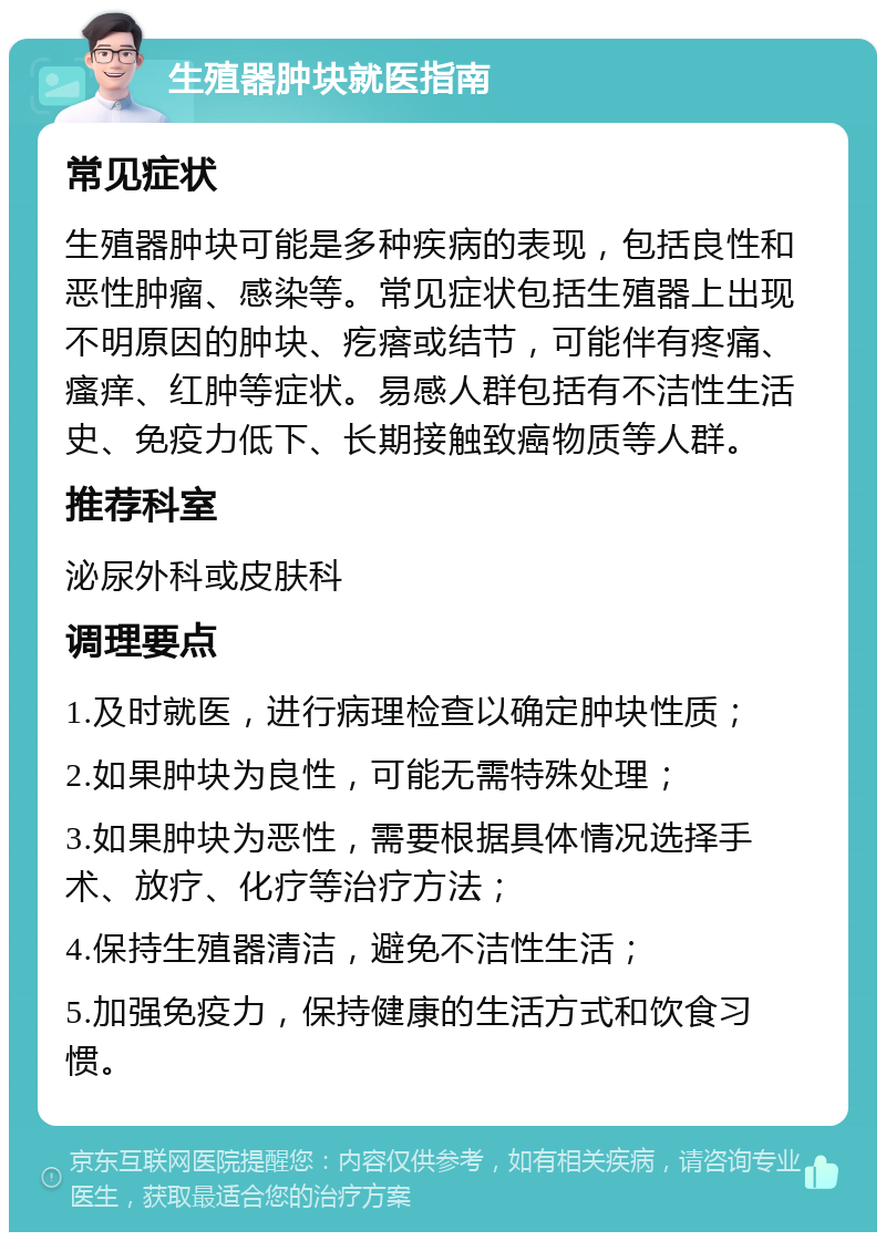 生殖器肿块就医指南 常见症状 生殖器肿块可能是多种疾病的表现，包括良性和恶性肿瘤、感染等。常见症状包括生殖器上出现不明原因的肿块、疙瘩或结节，可能伴有疼痛、瘙痒、红肿等症状。易感人群包括有不洁性生活史、免疫力低下、长期接触致癌物质等人群。 推荐科室 泌尿外科或皮肤科 调理要点 1.及时就医，进行病理检查以确定肿块性质； 2.如果肿块为良性，可能无需特殊处理； 3.如果肿块为恶性，需要根据具体情况选择手术、放疗、化疗等治疗方法； 4.保持生殖器清洁，避免不洁性生活； 5.加强免疫力，保持健康的生活方式和饮食习惯。