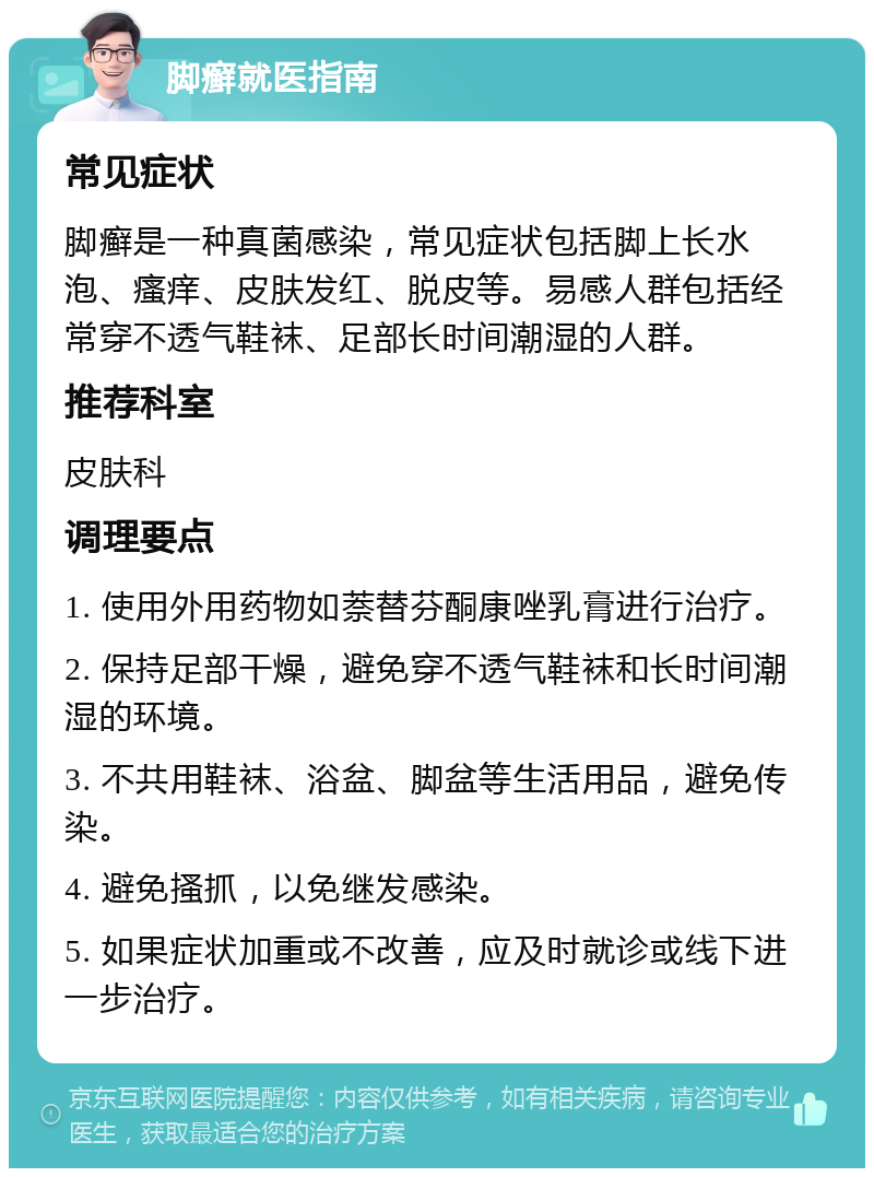 脚癣就医指南 常见症状 脚癣是一种真菌感染，常见症状包括脚上长水泡、瘙痒、皮肤发红、脱皮等。易感人群包括经常穿不透气鞋袜、足部长时间潮湿的人群。 推荐科室 皮肤科 调理要点 1. 使用外用药物如萘替芬酮康唑乳膏进行治疗。 2. 保持足部干燥，避免穿不透气鞋袜和长时间潮湿的环境。 3. 不共用鞋袜、浴盆、脚盆等生活用品，避免传染。 4. 避免搔抓，以免继发感染。 5. 如果症状加重或不改善，应及时就诊或线下进一步治疗。