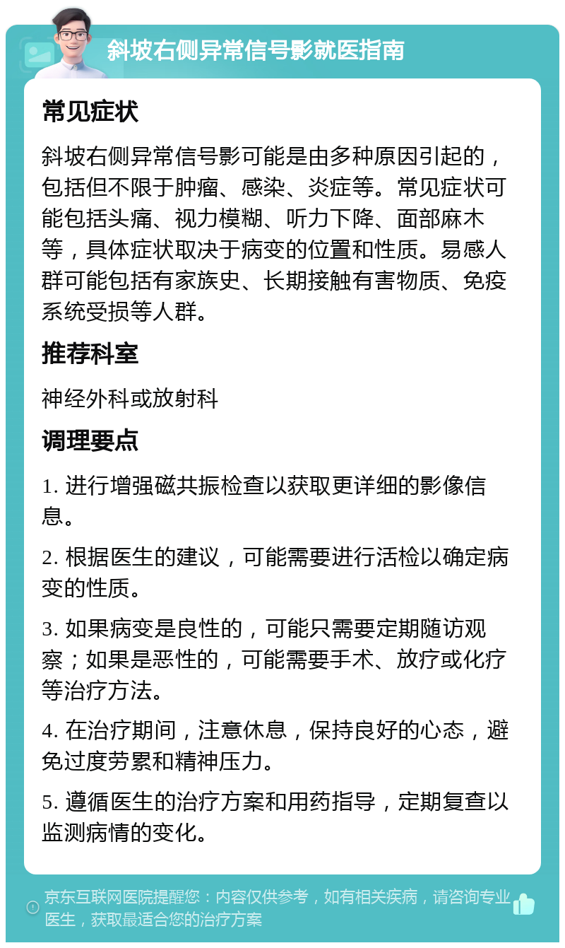 斜坡右侧异常信号影就医指南 常见症状 斜坡右侧异常信号影可能是由多种原因引起的，包括但不限于肿瘤、感染、炎症等。常见症状可能包括头痛、视力模糊、听力下降、面部麻木等，具体症状取决于病变的位置和性质。易感人群可能包括有家族史、长期接触有害物质、免疫系统受损等人群。 推荐科室 神经外科或放射科 调理要点 1. 进行增强磁共振检查以获取更详细的影像信息。 2. 根据医生的建议，可能需要进行活检以确定病变的性质。 3. 如果病变是良性的，可能只需要定期随访观察；如果是恶性的，可能需要手术、放疗或化疗等治疗方法。 4. 在治疗期间，注意休息，保持良好的心态，避免过度劳累和精神压力。 5. 遵循医生的治疗方案和用药指导，定期复查以监测病情的变化。