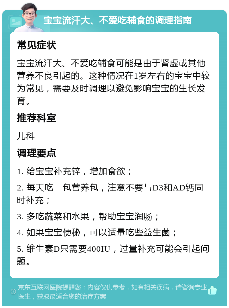 宝宝流汗大、不爱吃辅食的调理指南 常见症状 宝宝流汗大、不爱吃辅食可能是由于肾虚或其他营养不良引起的。这种情况在1岁左右的宝宝中较为常见，需要及时调理以避免影响宝宝的生长发育。 推荐科室 儿科 调理要点 1. 给宝宝补充锌，增加食欲； 2. 每天吃一包营养包，注意不要与D3和AD钙同时补充； 3. 多吃蔬菜和水果，帮助宝宝润肠； 4. 如果宝宝便秘，可以适量吃些益生菌； 5. 维生素D只需要400IU，过量补充可能会引起问题。