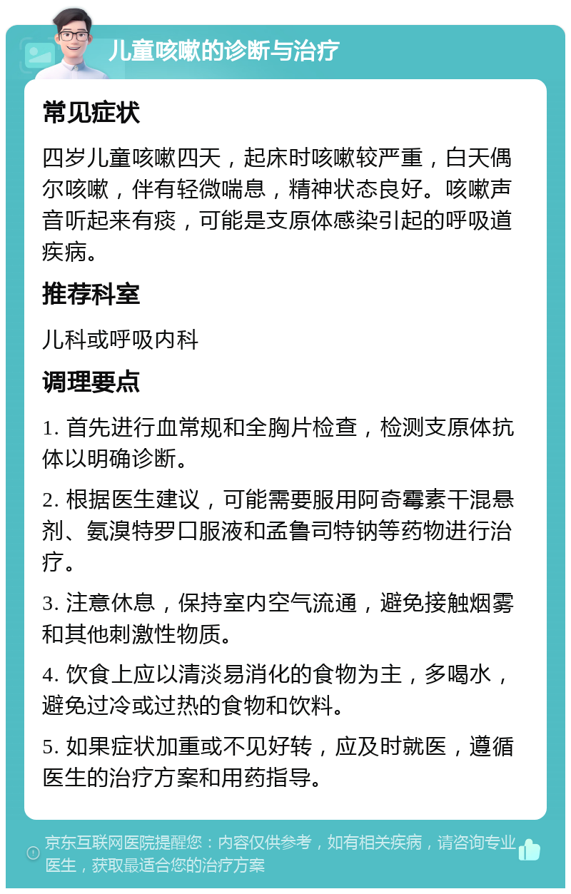 儿童咳嗽的诊断与治疗 常见症状 四岁儿童咳嗽四天，起床时咳嗽较严重，白天偶尔咳嗽，伴有轻微喘息，精神状态良好。咳嗽声音听起来有痰，可能是支原体感染引起的呼吸道疾病。 推荐科室 儿科或呼吸内科 调理要点 1. 首先进行血常规和全胸片检查，检测支原体抗体以明确诊断。 2. 根据医生建议，可能需要服用阿奇霉素干混悬剂、氨溴特罗口服液和孟鲁司特钠等药物进行治疗。 3. 注意休息，保持室内空气流通，避免接触烟雾和其他刺激性物质。 4. 饮食上应以清淡易消化的食物为主，多喝水，避免过冷或过热的食物和饮料。 5. 如果症状加重或不见好转，应及时就医，遵循医生的治疗方案和用药指导。