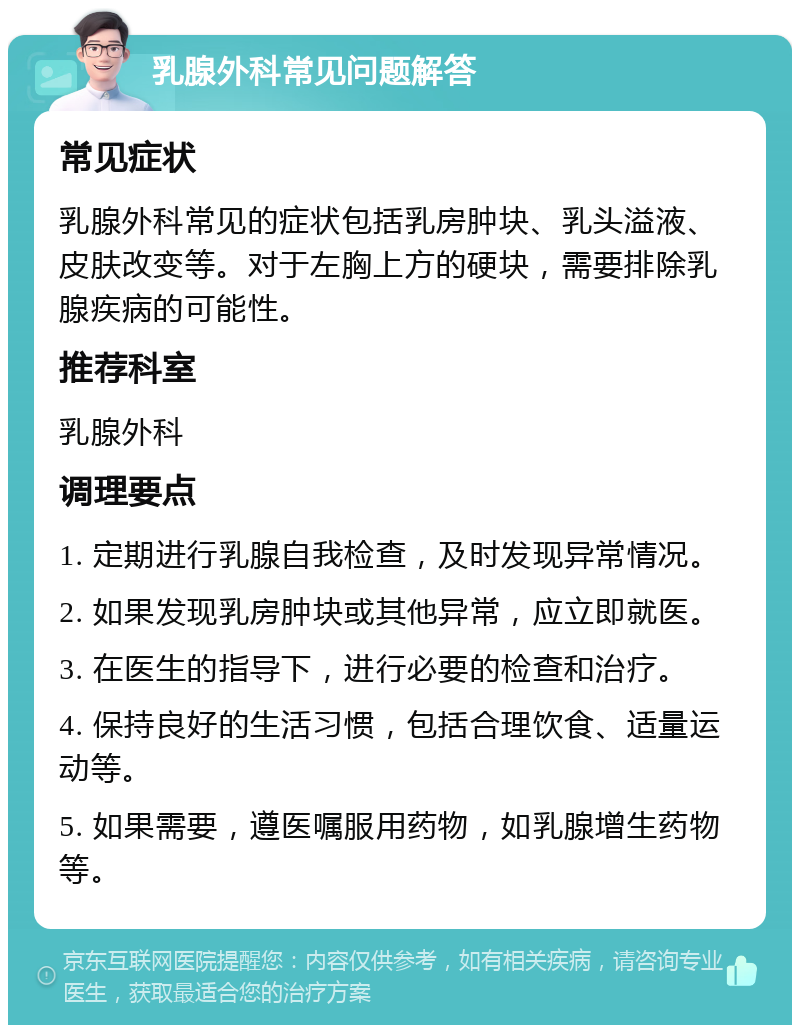 乳腺外科常见问题解答 常见症状 乳腺外科常见的症状包括乳房肿块、乳头溢液、皮肤改变等。对于左胸上方的硬块，需要排除乳腺疾病的可能性。 推荐科室 乳腺外科 调理要点 1. 定期进行乳腺自我检查，及时发现异常情况。 2. 如果发现乳房肿块或其他异常，应立即就医。 3. 在医生的指导下，进行必要的检查和治疗。 4. 保持良好的生活习惯，包括合理饮食、适量运动等。 5. 如果需要，遵医嘱服用药物，如乳腺增生药物等。