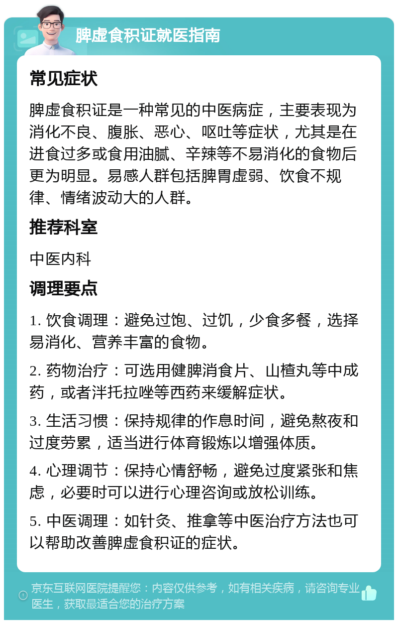 脾虚食积证就医指南 常见症状 脾虚食积证是一种常见的中医病症，主要表现为消化不良、腹胀、恶心、呕吐等症状，尤其是在进食过多或食用油腻、辛辣等不易消化的食物后更为明显。易感人群包括脾胃虚弱、饮食不规律、情绪波动大的人群。 推荐科室 中医内科 调理要点 1. 饮食调理：避免过饱、过饥，少食多餐，选择易消化、营养丰富的食物。 2. 药物治疗：可选用健脾消食片、山楂丸等中成药，或者泮托拉唑等西药来缓解症状。 3. 生活习惯：保持规律的作息时间，避免熬夜和过度劳累，适当进行体育锻炼以增强体质。 4. 心理调节：保持心情舒畅，避免过度紧张和焦虑，必要时可以进行心理咨询或放松训练。 5. 中医调理：如针灸、推拿等中医治疗方法也可以帮助改善脾虚食积证的症状。