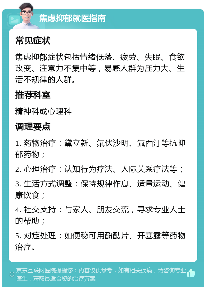 焦虑抑郁就医指南 常见症状 焦虑抑郁症状包括情绪低落、疲劳、失眠、食欲改变、注意力不集中等，易感人群为压力大、生活不规律的人群。 推荐科室 精神科或心理科 调理要点 1. 药物治疗：黛立新、氟伏沙明、氟西汀等抗抑郁药物； 2. 心理治疗：认知行为疗法、人际关系疗法等； 3. 生活方式调整：保持规律作息、适量运动、健康饮食； 4. 社交支持：与家人、朋友交流，寻求专业人士的帮助； 5. 对症处理：如便秘可用酚酞片、开塞露等药物治疗。