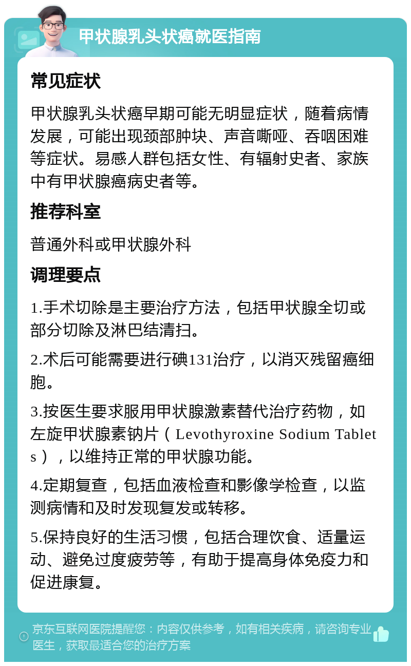 甲状腺乳头状癌就医指南 常见症状 甲状腺乳头状癌早期可能无明显症状，随着病情发展，可能出现颈部肿块、声音嘶哑、吞咽困难等症状。易感人群包括女性、有辐射史者、家族中有甲状腺癌病史者等。 推荐科室 普通外科或甲状腺外科 调理要点 1.手术切除是主要治疗方法，包括甲状腺全切或部分切除及淋巴结清扫。 2.术后可能需要进行碘131治疗，以消灭残留癌细胞。 3.按医生要求服用甲状腺激素替代治疗药物，如左旋甲状腺素钠片（Levothyroxine Sodium Tablets），以维持正常的甲状腺功能。 4.定期复查，包括血液检查和影像学检查，以监测病情和及时发现复发或转移。 5.保持良好的生活习惯，包括合理饮食、适量运动、避免过度疲劳等，有助于提高身体免疫力和促进康复。