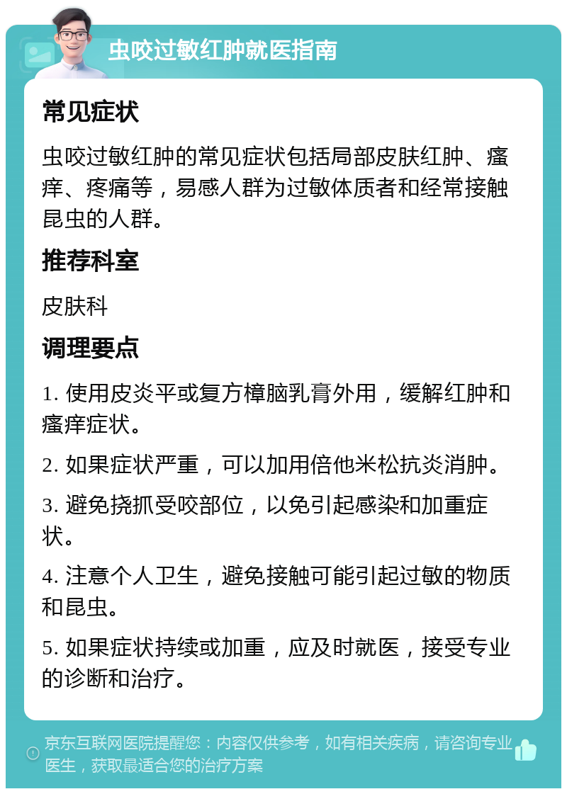 虫咬过敏红肿就医指南 常见症状 虫咬过敏红肿的常见症状包括局部皮肤红肿、瘙痒、疼痛等，易感人群为过敏体质者和经常接触昆虫的人群。 推荐科室 皮肤科 调理要点 1. 使用皮炎平或复方樟脑乳膏外用，缓解红肿和瘙痒症状。 2. 如果症状严重，可以加用倍他米松抗炎消肿。 3. 避免挠抓受咬部位，以免引起感染和加重症状。 4. 注意个人卫生，避免接触可能引起过敏的物质和昆虫。 5. 如果症状持续或加重，应及时就医，接受专业的诊断和治疗。