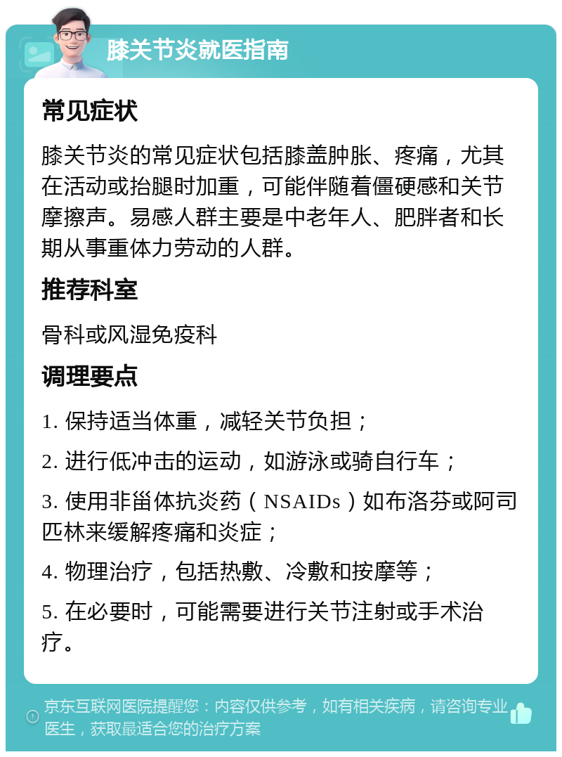 膝关节炎就医指南 常见症状 膝关节炎的常见症状包括膝盖肿胀、疼痛，尤其在活动或抬腿时加重，可能伴随着僵硬感和关节摩擦声。易感人群主要是中老年人、肥胖者和长期从事重体力劳动的人群。 推荐科室 骨科或风湿免疫科 调理要点 1. 保持适当体重，减轻关节负担； 2. 进行低冲击的运动，如游泳或骑自行车； 3. 使用非甾体抗炎药（NSAIDs）如布洛芬或阿司匹林来缓解疼痛和炎症； 4. 物理治疗，包括热敷、冷敷和按摩等； 5. 在必要时，可能需要进行关节注射或手术治疗。