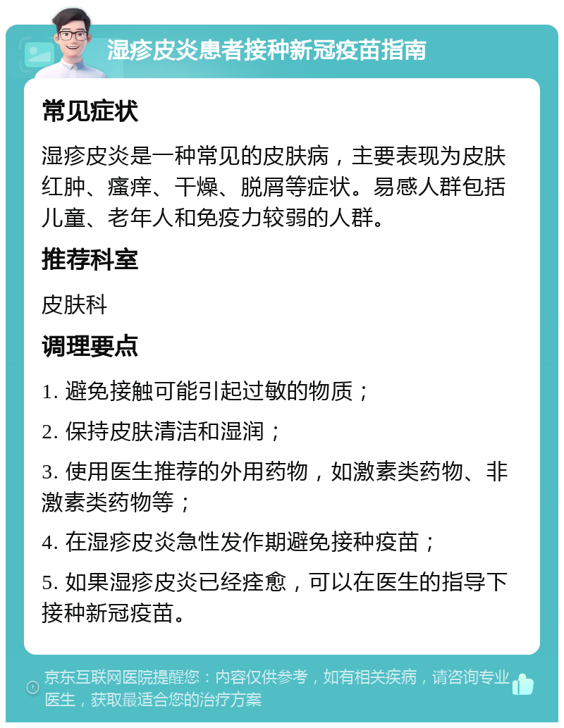 湿疹皮炎患者接种新冠疫苗指南 常见症状 湿疹皮炎是一种常见的皮肤病，主要表现为皮肤红肿、瘙痒、干燥、脱屑等症状。易感人群包括儿童、老年人和免疫力较弱的人群。 推荐科室 皮肤科 调理要点 1. 避免接触可能引起过敏的物质； 2. 保持皮肤清洁和湿润； 3. 使用医生推荐的外用药物，如激素类药物、非激素类药物等； 4. 在湿疹皮炎急性发作期避免接种疫苗； 5. 如果湿疹皮炎已经痊愈，可以在医生的指导下接种新冠疫苗。