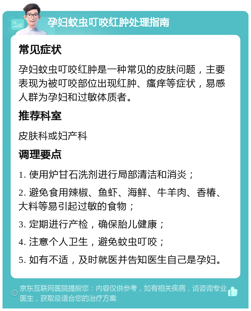 孕妇蚊虫叮咬红肿处理指南 常见症状 孕妇蚊虫叮咬红肿是一种常见的皮肤问题，主要表现为被叮咬部位出现红肿、瘙痒等症状，易感人群为孕妇和过敏体质者。 推荐科室 皮肤科或妇产科 调理要点 1. 使用炉甘石洗剂进行局部清洁和消炎； 2. 避免食用辣椒、鱼虾、海鲜、牛羊肉、香椿、大料等易引起过敏的食物； 3. 定期进行产检，确保胎儿健康； 4. 注意个人卫生，避免蚊虫叮咬； 5. 如有不适，及时就医并告知医生自己是孕妇。