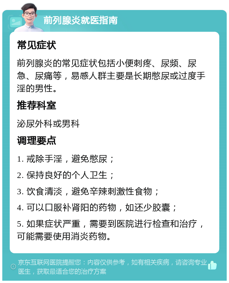 前列腺炎就医指南 常见症状 前列腺炎的常见症状包括小便刺疼、尿频、尿急、尿痛等，易感人群主要是长期憋尿或过度手淫的男性。 推荐科室 泌尿外科或男科 调理要点 1. 戒除手淫，避免憋尿； 2. 保持良好的个人卫生； 3. 饮食清淡，避免辛辣刺激性食物； 4. 可以口服补肾阳的药物，如还少胶囊； 5. 如果症状严重，需要到医院进行检查和治疗，可能需要使用消炎药物。