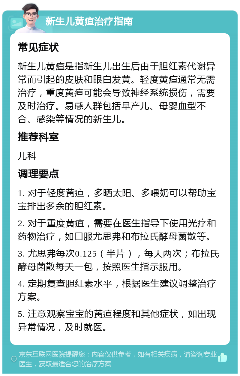 新生儿黄疸治疗指南 常见症状 新生儿黄疸是指新生儿出生后由于胆红素代谢异常而引起的皮肤和眼白发黄。轻度黄疸通常无需治疗，重度黄疸可能会导致神经系统损伤，需要及时治疗。易感人群包括早产儿、母婴血型不合、感染等情况的新生儿。 推荐科室 儿科 调理要点 1. 对于轻度黄疸，多晒太阳、多喂奶可以帮助宝宝排出多余的胆红素。 2. 对于重度黄疸，需要在医生指导下使用光疗和药物治疗，如口服尤思弗和布拉氏酵母菌散等。 3. 尤思弗每次0.125（半片），每天两次；布拉氏酵母菌散每天一包，按照医生指示服用。 4. 定期复查胆红素水平，根据医生建议调整治疗方案。 5. 注意观察宝宝的黄疸程度和其他症状，如出现异常情况，及时就医。