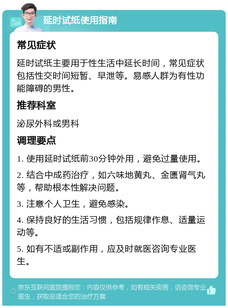 延时试纸使用指南 常见症状 延时试纸主要用于性生活中延长时间，常见症状包括性交时间短暂、早泄等。易感人群为有性功能障碍的男性。 推荐科室 泌尿外科或男科 调理要点 1. 使用延时试纸前30分钟外用，避免过量使用。 2. 结合中成药治疗，如六味地黄丸、金匮肾气丸等，帮助根本性解决问题。 3. 注意个人卫生，避免感染。 4. 保持良好的生活习惯，包括规律作息、适量运动等。 5. 如有不适或副作用，应及时就医咨询专业医生。