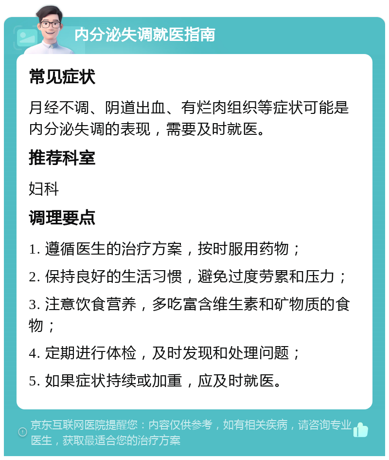 内分泌失调就医指南 常见症状 月经不调、阴道出血、有烂肉组织等症状可能是内分泌失调的表现，需要及时就医。 推荐科室 妇科 调理要点 1. 遵循医生的治疗方案，按时服用药物； 2. 保持良好的生活习惯，避免过度劳累和压力； 3. 注意饮食营养，多吃富含维生素和矿物质的食物； 4. 定期进行体检，及时发现和处理问题； 5. 如果症状持续或加重，应及时就医。