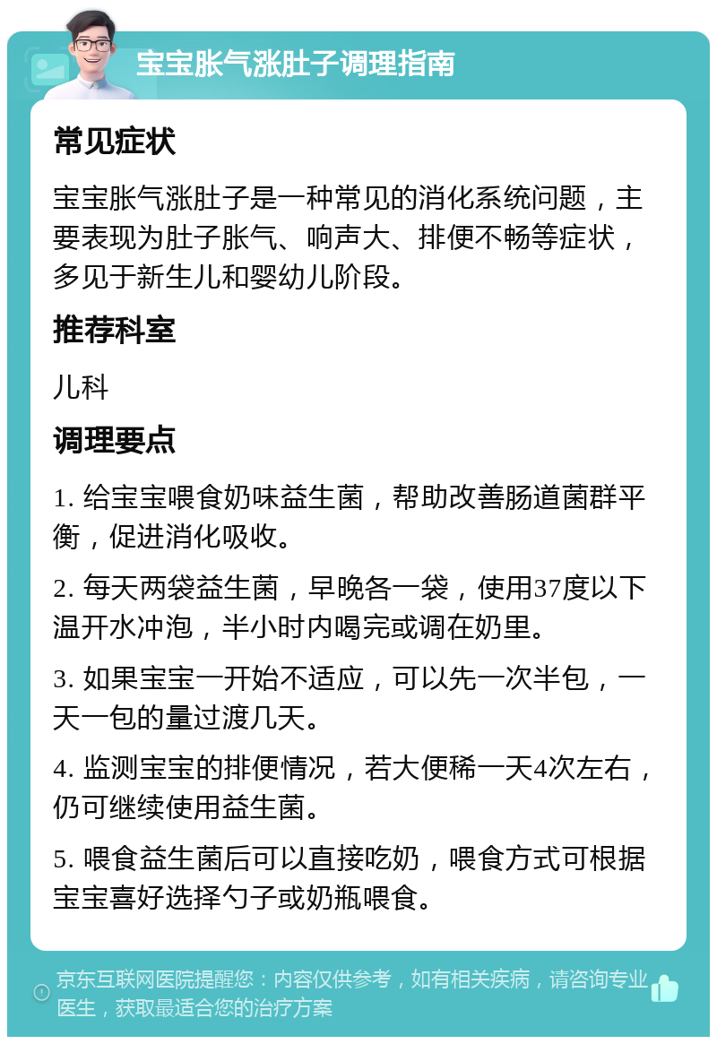 宝宝胀气涨肚子调理指南 常见症状 宝宝胀气涨肚子是一种常见的消化系统问题，主要表现为肚子胀气、响声大、排便不畅等症状，多见于新生儿和婴幼儿阶段。 推荐科室 儿科 调理要点 1. 给宝宝喂食奶味益生菌，帮助改善肠道菌群平衡，促进消化吸收。 2. 每天两袋益生菌，早晚各一袋，使用37度以下温开水冲泡，半小时内喝完或调在奶里。 3. 如果宝宝一开始不适应，可以先一次半包，一天一包的量过渡几天。 4. 监测宝宝的排便情况，若大便稀一天4次左右，仍可继续使用益生菌。 5. 喂食益生菌后可以直接吃奶，喂食方式可根据宝宝喜好选择勺子或奶瓶喂食。