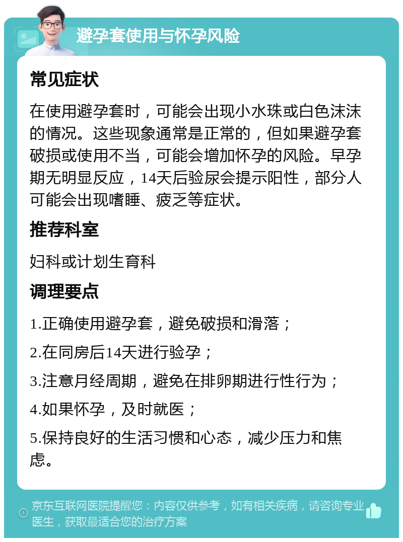 避孕套使用与怀孕风险 常见症状 在使用避孕套时，可能会出现小水珠或白色沫沫的情况。这些现象通常是正常的，但如果避孕套破损或使用不当，可能会增加怀孕的风险。早孕期无明显反应，14天后验尿会提示阳性，部分人可能会出现嗜睡、疲乏等症状。 推荐科室 妇科或计划生育科 调理要点 1.正确使用避孕套，避免破损和滑落； 2.在同房后14天进行验孕； 3.注意月经周期，避免在排卵期进行性行为； 4.如果怀孕，及时就医； 5.保持良好的生活习惯和心态，减少压力和焦虑。