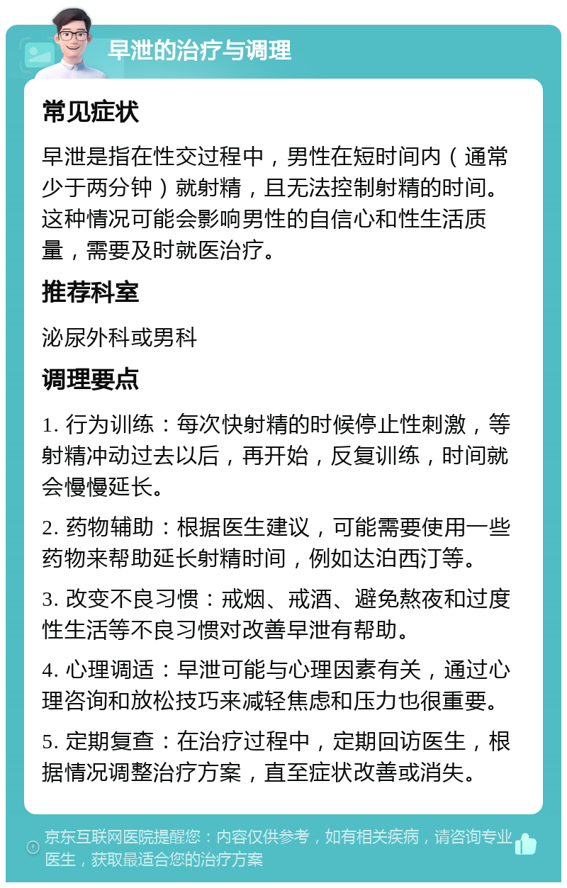 早泄的治疗与调理 常见症状 早泄是指在性交过程中，男性在短时间内（通常少于两分钟）就射精，且无法控制射精的时间。这种情况可能会影响男性的自信心和性生活质量，需要及时就医治疗。 推荐科室 泌尿外科或男科 调理要点 1. 行为训练：每次快射精的时候停止性刺激，等射精冲动过去以后，再开始，反复训练，时间就会慢慢延长。 2. 药物辅助：根据医生建议，可能需要使用一些药物来帮助延长射精时间，例如达泊西汀等。 3. 改变不良习惯：戒烟、戒酒、避免熬夜和过度性生活等不良习惯对改善早泄有帮助。 4. 心理调适：早泄可能与心理因素有关，通过心理咨询和放松技巧来减轻焦虑和压力也很重要。 5. 定期复查：在治疗过程中，定期回访医生，根据情况调整治疗方案，直至症状改善或消失。