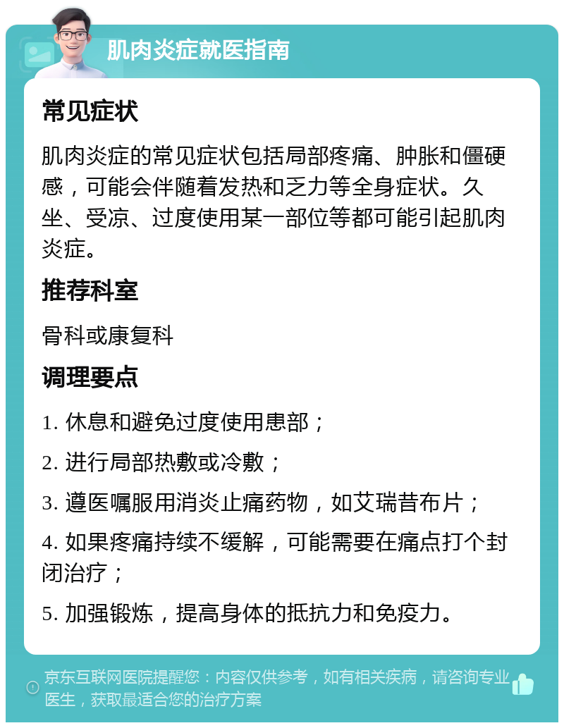 肌肉炎症就医指南 常见症状 肌肉炎症的常见症状包括局部疼痛、肿胀和僵硬感，可能会伴随着发热和乏力等全身症状。久坐、受凉、过度使用某一部位等都可能引起肌肉炎症。 推荐科室 骨科或康复科 调理要点 1. 休息和避免过度使用患部； 2. 进行局部热敷或冷敷； 3. 遵医嘱服用消炎止痛药物，如艾瑞昔布片； 4. 如果疼痛持续不缓解，可能需要在痛点打个封闭治疗； 5. 加强锻炼，提高身体的抵抗力和免疫力。