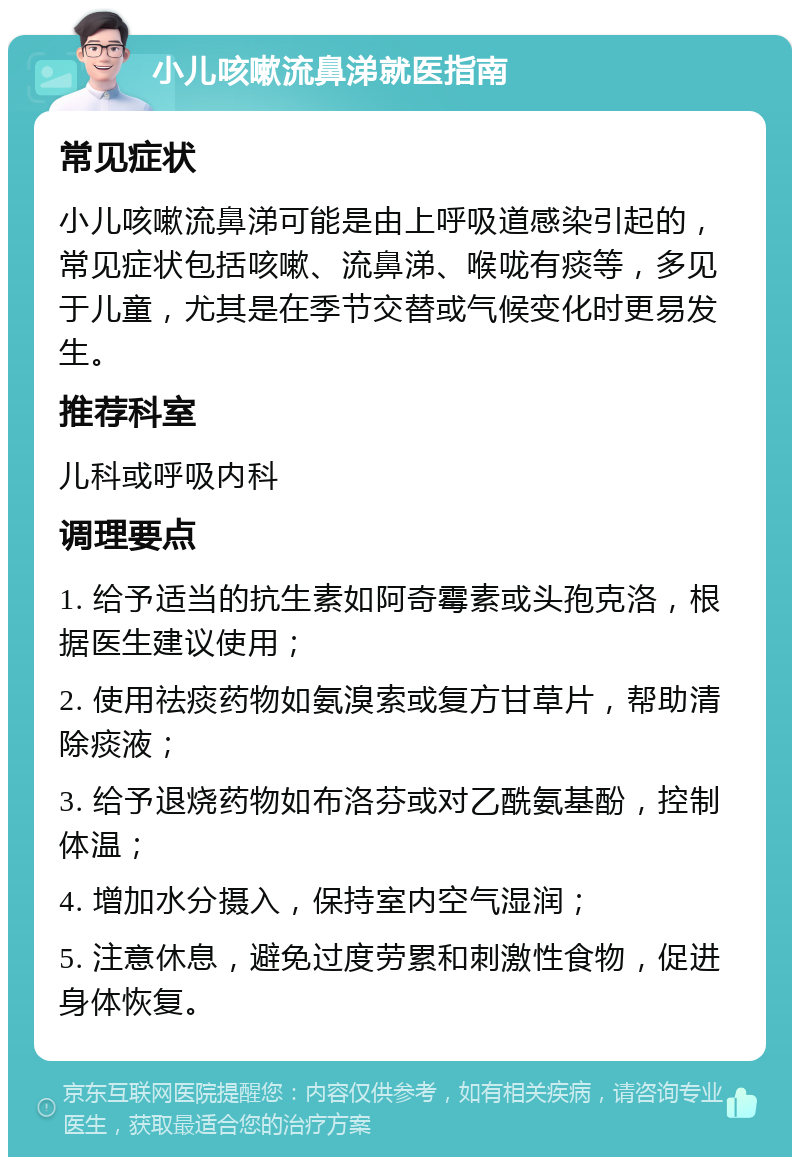 小儿咳嗽流鼻涕就医指南 常见症状 小儿咳嗽流鼻涕可能是由上呼吸道感染引起的，常见症状包括咳嗽、流鼻涕、喉咙有痰等，多见于儿童，尤其是在季节交替或气候变化时更易发生。 推荐科室 儿科或呼吸内科 调理要点 1. 给予适当的抗生素如阿奇霉素或头孢克洛，根据医生建议使用； 2. 使用祛痰药物如氨溴索或复方甘草片，帮助清除痰液； 3. 给予退烧药物如布洛芬或对乙酰氨基酚，控制体温； 4. 增加水分摄入，保持室内空气湿润； 5. 注意休息，避免过度劳累和刺激性食物，促进身体恢复。