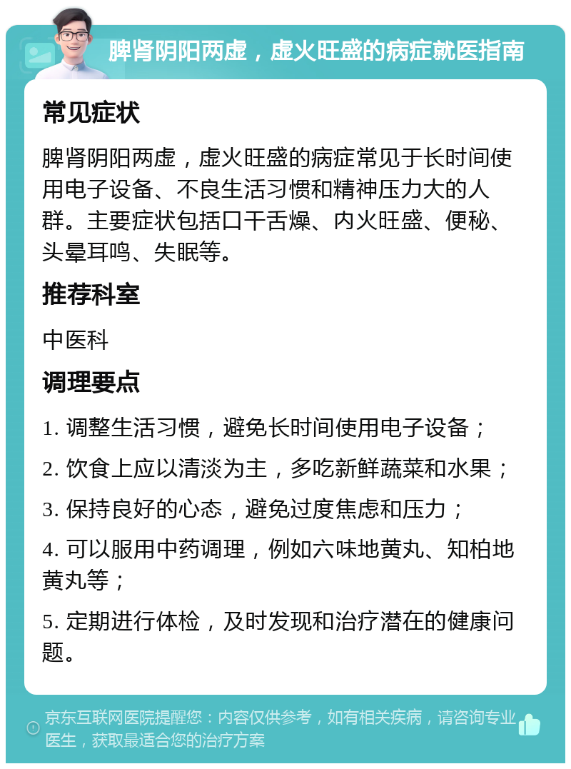 脾肾阴阳两虚，虚火旺盛的病症就医指南 常见症状 脾肾阴阳两虚，虚火旺盛的病症常见于长时间使用电子设备、不良生活习惯和精神压力大的人群。主要症状包括口干舌燥、内火旺盛、便秘、头晕耳鸣、失眠等。 推荐科室 中医科 调理要点 1. 调整生活习惯，避免长时间使用电子设备； 2. 饮食上应以清淡为主，多吃新鲜蔬菜和水果； 3. 保持良好的心态，避免过度焦虑和压力； 4. 可以服用中药调理，例如六味地黄丸、知柏地黄丸等； 5. 定期进行体检，及时发现和治疗潜在的健康问题。