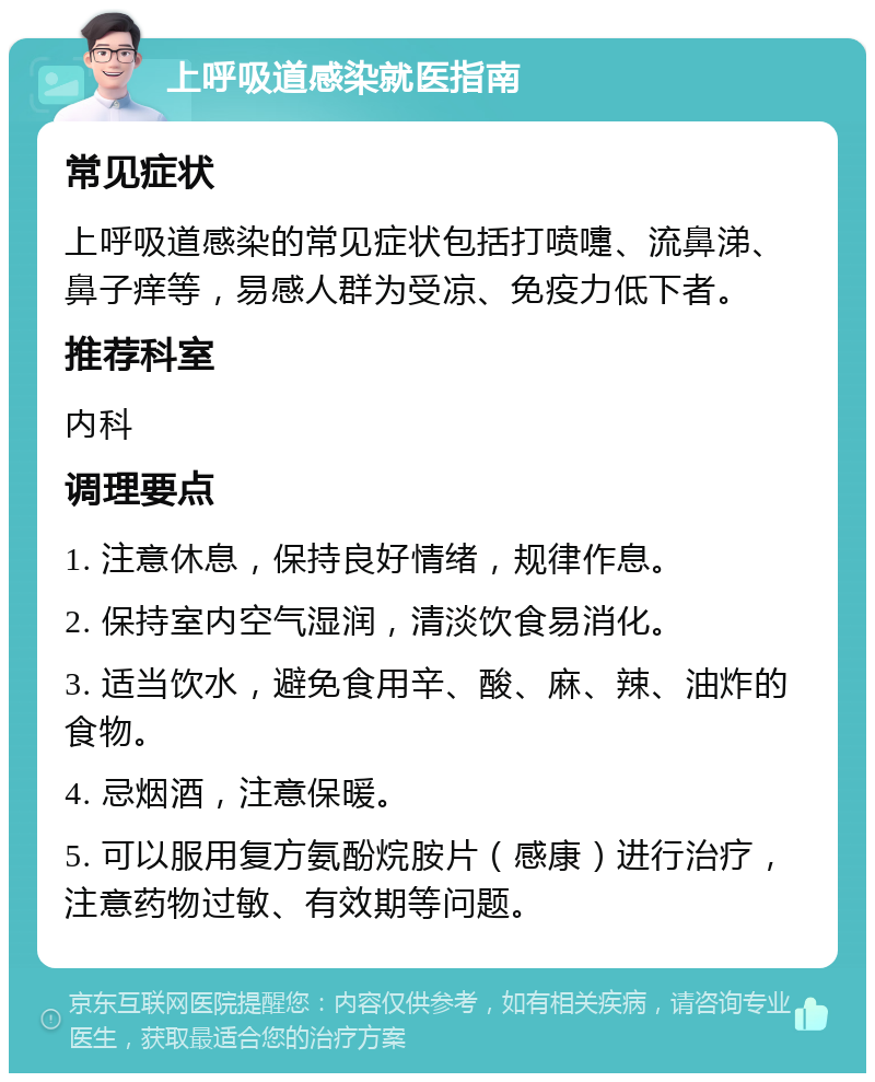 上呼吸道感染就医指南 常见症状 上呼吸道感染的常见症状包括打喷嚏、流鼻涕、鼻子痒等，易感人群为受凉、免疫力低下者。 推荐科室 内科 调理要点 1. 注意休息，保持良好情绪，规律作息。 2. 保持室内空气湿润，清淡饮食易消化。 3. 适当饮水，避免食用辛、酸、麻、辣、油炸的食物。 4. 忌烟酒，注意保暖。 5. 可以服用复方氨酚烷胺片（感康）进行治疗，注意药物过敏、有效期等问题。