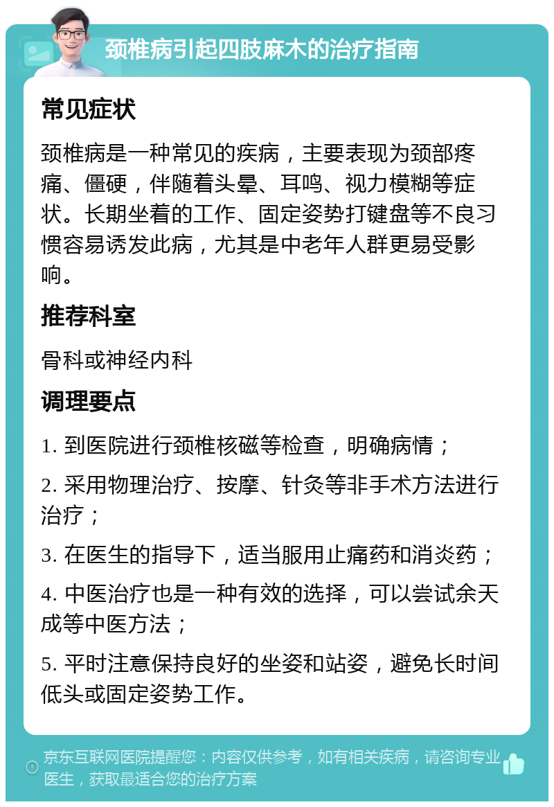 颈椎病引起四肢麻木的治疗指南 常见症状 颈椎病是一种常见的疾病，主要表现为颈部疼痛、僵硬，伴随着头晕、耳鸣、视力模糊等症状。长期坐着的工作、固定姿势打键盘等不良习惯容易诱发此病，尤其是中老年人群更易受影响。 推荐科室 骨科或神经内科 调理要点 1. 到医院进行颈椎核磁等检查，明确病情； 2. 采用物理治疗、按摩、针灸等非手术方法进行治疗； 3. 在医生的指导下，适当服用止痛药和消炎药； 4. 中医治疗也是一种有效的选择，可以尝试余天成等中医方法； 5. 平时注意保持良好的坐姿和站姿，避免长时间低头或固定姿势工作。