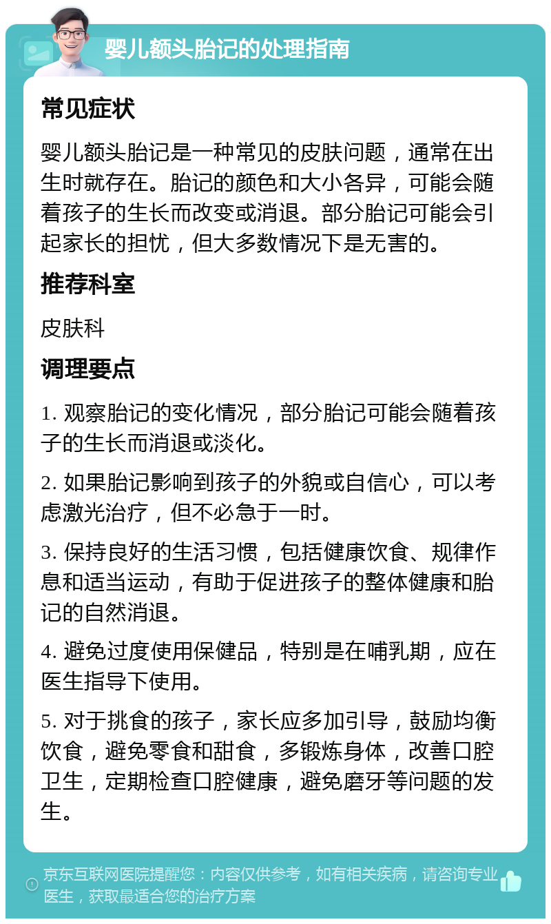 婴儿额头胎记的处理指南 常见症状 婴儿额头胎记是一种常见的皮肤问题，通常在出生时就存在。胎记的颜色和大小各异，可能会随着孩子的生长而改变或消退。部分胎记可能会引起家长的担忧，但大多数情况下是无害的。 推荐科室 皮肤科 调理要点 1. 观察胎记的变化情况，部分胎记可能会随着孩子的生长而消退或淡化。 2. 如果胎记影响到孩子的外貌或自信心，可以考虑激光治疗，但不必急于一时。 3. 保持良好的生活习惯，包括健康饮食、规律作息和适当运动，有助于促进孩子的整体健康和胎记的自然消退。 4. 避免过度使用保健品，特别是在哺乳期，应在医生指导下使用。 5. 对于挑食的孩子，家长应多加引导，鼓励均衡饮食，避免零食和甜食，多锻炼身体，改善口腔卫生，定期检查口腔健康，避免磨牙等问题的发生。