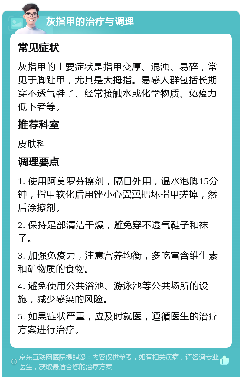 灰指甲的治疗与调理 常见症状 灰指甲的主要症状是指甲变厚、混浊、易碎，常见于脚趾甲，尤其是大拇指。易感人群包括长期穿不透气鞋子、经常接触水或化学物质、免疫力低下者等。 推荐科室 皮肤科 调理要点 1. 使用阿莫罗芬擦剂，隔日外用，温水泡脚15分钟，指甲软化后用锉小心翼翼把坏指甲搓掉，然后涂擦剂。 2. 保持足部清洁干燥，避免穿不透气鞋子和袜子。 3. 加强免疫力，注意营养均衡，多吃富含维生素和矿物质的食物。 4. 避免使用公共浴池、游泳池等公共场所的设施，减少感染的风险。 5. 如果症状严重，应及时就医，遵循医生的治疗方案进行治疗。