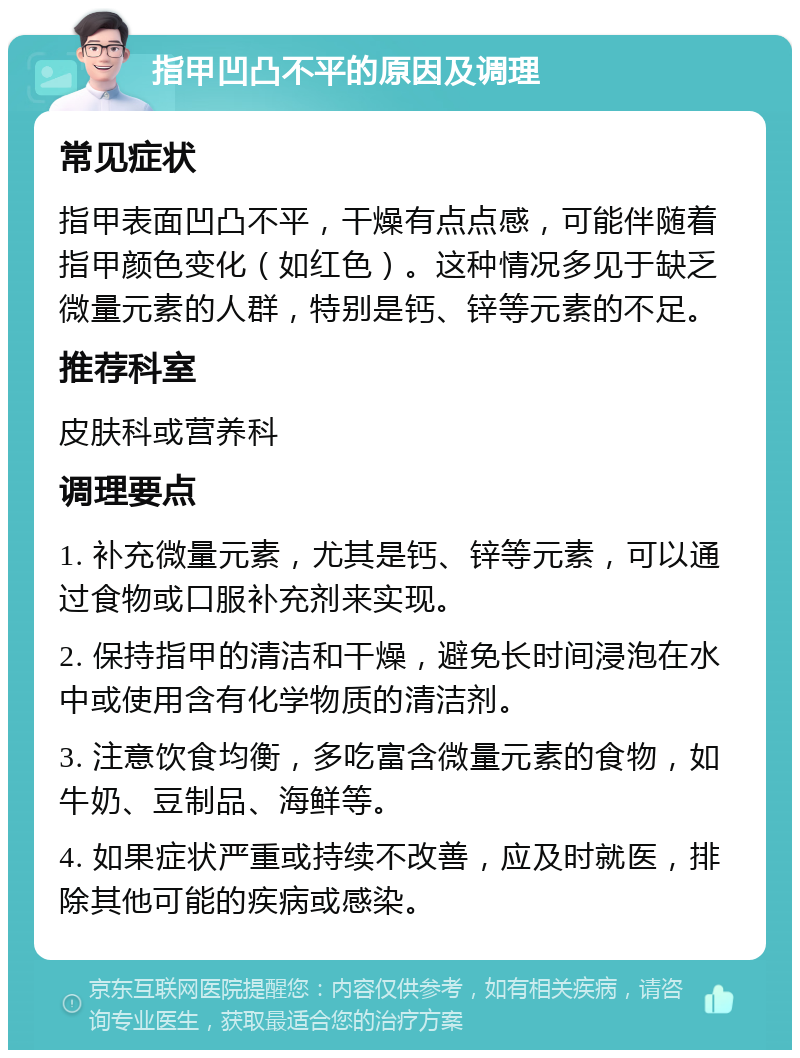 指甲凹凸不平的原因及调理 常见症状 指甲表面凹凸不平，干燥有点点感，可能伴随着指甲颜色变化（如红色）。这种情况多见于缺乏微量元素的人群，特别是钙、锌等元素的不足。 推荐科室 皮肤科或营养科 调理要点 1. 补充微量元素，尤其是钙、锌等元素，可以通过食物或口服补充剂来实现。 2. 保持指甲的清洁和干燥，避免长时间浸泡在水中或使用含有化学物质的清洁剂。 3. 注意饮食均衡，多吃富含微量元素的食物，如牛奶、豆制品、海鲜等。 4. 如果症状严重或持续不改善，应及时就医，排除其他可能的疾病或感染。