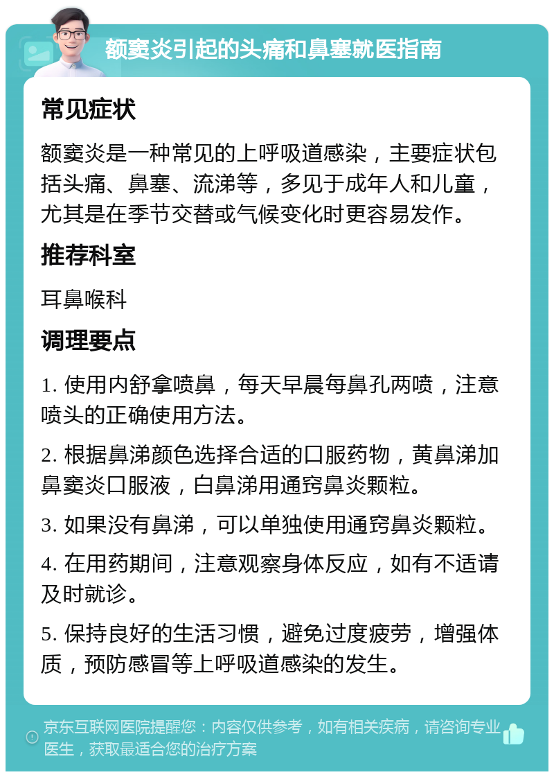 额窦炎引起的头痛和鼻塞就医指南 常见症状 额窦炎是一种常见的上呼吸道感染，主要症状包括头痛、鼻塞、流涕等，多见于成年人和儿童，尤其是在季节交替或气候变化时更容易发作。 推荐科室 耳鼻喉科 调理要点 1. 使用内舒拿喷鼻，每天早晨每鼻孔两喷，注意喷头的正确使用方法。 2. 根据鼻涕颜色选择合适的口服药物，黄鼻涕加鼻窦炎口服液，白鼻涕用通窍鼻炎颗粒。 3. 如果没有鼻涕，可以单独使用通窍鼻炎颗粒。 4. 在用药期间，注意观察身体反应，如有不适请及时就诊。 5. 保持良好的生活习惯，避免过度疲劳，增强体质，预防感冒等上呼吸道感染的发生。