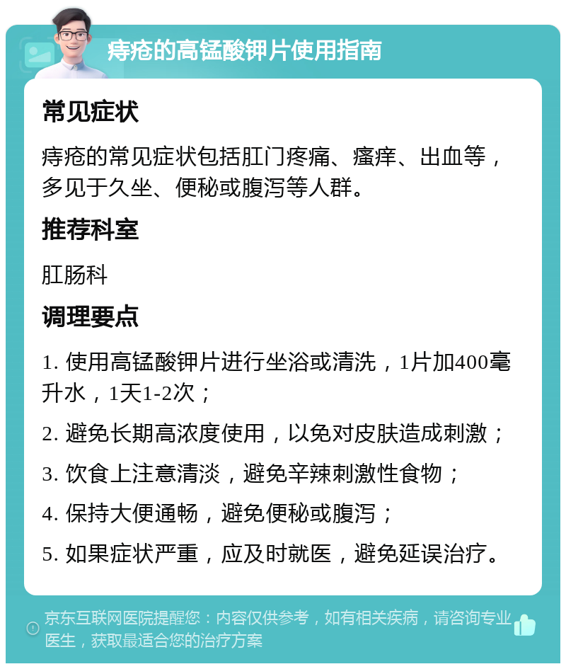 痔疮的高锰酸钾片使用指南 常见症状 痔疮的常见症状包括肛门疼痛、瘙痒、出血等，多见于久坐、便秘或腹泻等人群。 推荐科室 肛肠科 调理要点 1. 使用高锰酸钾片进行坐浴或清洗，1片加400毫升水，1天1-2次； 2. 避免长期高浓度使用，以免对皮肤造成刺激； 3. 饮食上注意清淡，避免辛辣刺激性食物； 4. 保持大便通畅，避免便秘或腹泻； 5. 如果症状严重，应及时就医，避免延误治疗。