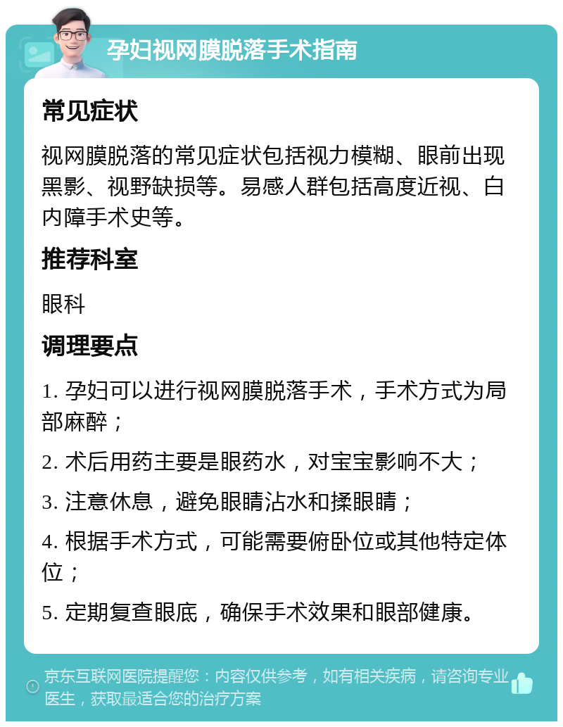 孕妇视网膜脱落手术指南 常见症状 视网膜脱落的常见症状包括视力模糊、眼前出现黑影、视野缺损等。易感人群包括高度近视、白内障手术史等。 推荐科室 眼科 调理要点 1. 孕妇可以进行视网膜脱落手术，手术方式为局部麻醉； 2. 术后用药主要是眼药水，对宝宝影响不大； 3. 注意休息，避免眼睛沾水和揉眼睛； 4. 根据手术方式，可能需要俯卧位或其他特定体位； 5. 定期复查眼底，确保手术效果和眼部健康。