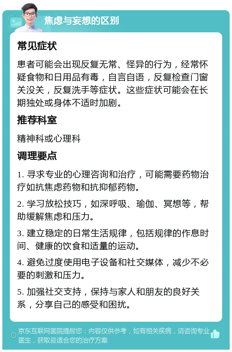 焦虑与妄想的区别 常见症状 患者可能会出现反复无常、怪异的行为，经常怀疑食物和日用品有毒，自言自语，反复检查门窗关没关，反复洗手等症状。这些症状可能会在长期独处或身体不适时加剧。 推荐科室 精神科或心理科 调理要点 1. 寻求专业的心理咨询和治疗，可能需要药物治疗如抗焦虑药物和抗抑郁药物。 2. 学习放松技巧，如深呼吸、瑜伽、冥想等，帮助缓解焦虑和压力。 3. 建立稳定的日常生活规律，包括规律的作息时间、健康的饮食和适量的运动。 4. 避免过度使用电子设备和社交媒体，减少不必要的刺激和压力。 5. 加强社交支持，保持与家人和朋友的良好关系，分享自己的感受和困扰。